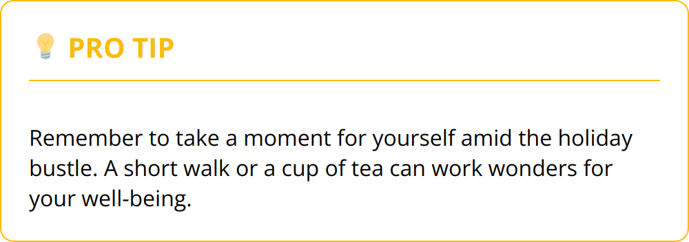 Pro Tip - Remember to take a moment for yourself amid the holiday bustle. A short walk or a cup of tea can work wonders for your well-being.