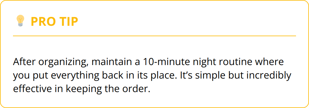 Pro Tip - After organizing, maintain a 10-minute night routine where you put everything back in its place. It’s simple but incredibly effective in keeping the order.