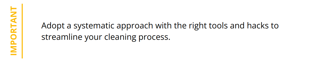 Important - Adopt a systematic approach with the right tools and hacks to streamline your cleaning process.