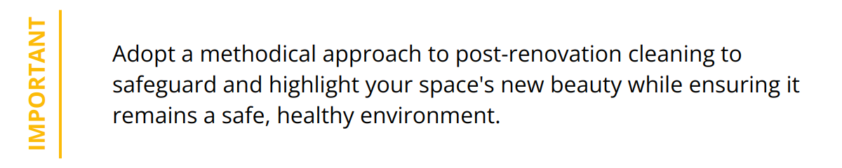 Important - Adopt a methodical approach to post-renovation cleaning to safeguard and highlight your space's new beauty while ensuring it remains a safe, healthy environment.