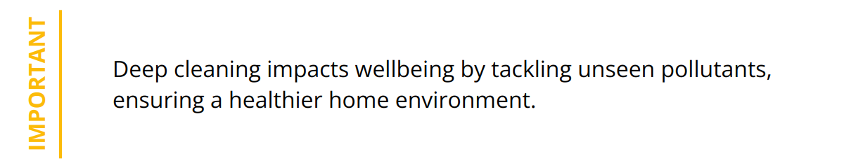Important - Deep cleaning impacts wellbeing by tackling unseen pollutants, ensuring a healthier home environment.